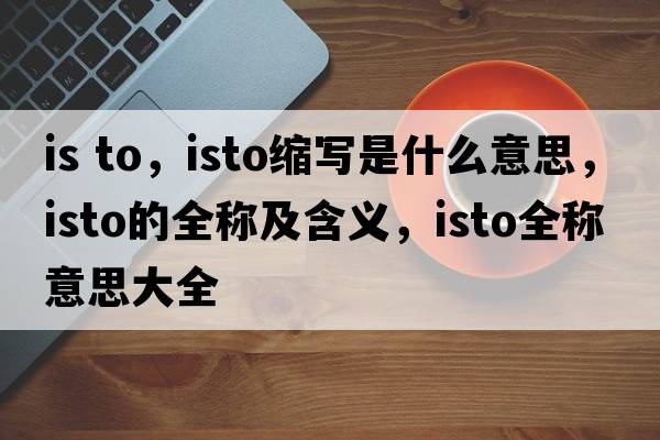 is to，isto縮寫(xiě)是什么意思，isto的全稱(chēng)及含義，isto全稱(chēng)意思大全