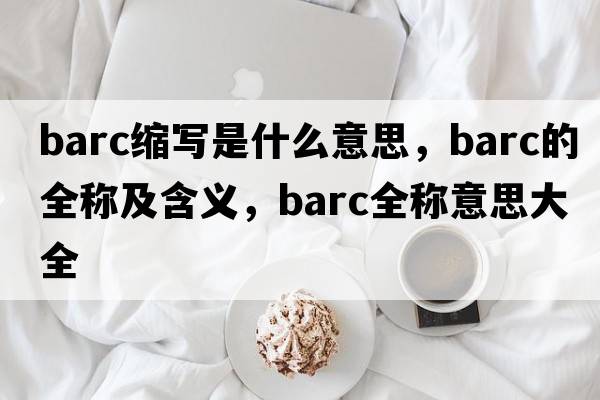 barc縮寫(xiě)是什么意思，barc的全稱(chēng)及含義，barc全稱(chēng)意思大全