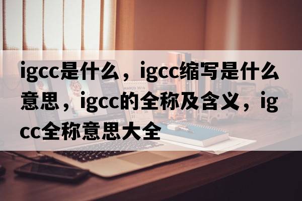 igcc是什么，igcc縮寫(xiě)是什么意思，igcc的全稱(chēng)及含義，igcc全稱(chēng)意思大全