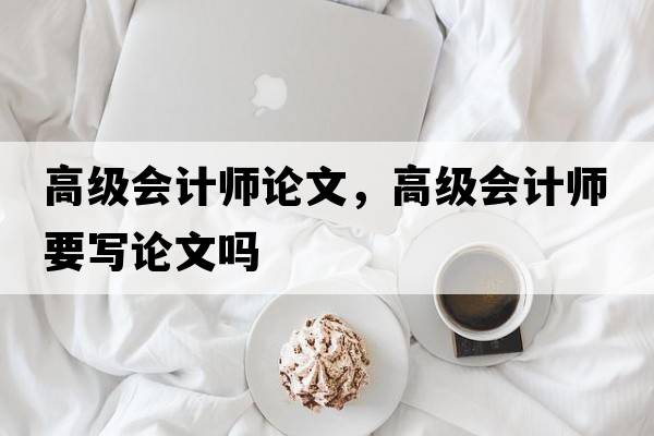 高級會(huì )計師論文，高級會(huì )計師要寫(xiě)論文嗎