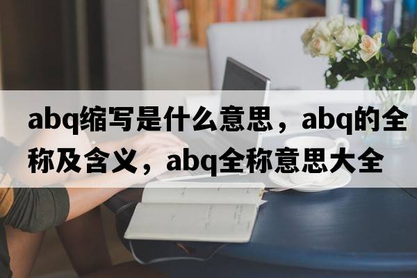 abq縮寫(xiě)是什么意思，abq的全稱(chēng)及含義，abq全稱(chēng)意思大全