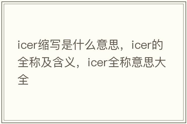 icer縮寫(xiě)是什么意思，icer的全稱(chēng)及含義，icer全稱(chēng)意思大全