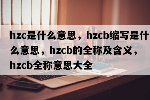 hzc是什么意思，hzcb縮寫(xiě)是什么意思，hzcb的全稱(chēng)及含義，hzcb全稱(chēng)意思大全