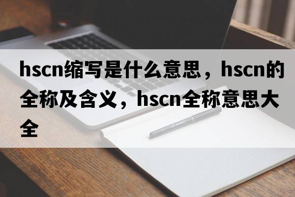 hscn縮寫(xiě)是什么意思，hscn的全稱(chēng)及含義，hscn全稱(chēng)意思大全