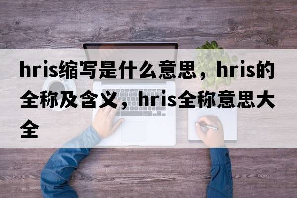 hris縮寫(xiě)是什么意思，hris的全稱(chēng)及含義，hris全稱(chēng)意思大全