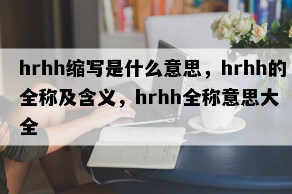 hrhh縮寫(xiě)是什么意思，hrhh的全稱(chēng)及含義，hrhh全稱(chēng)意思大全