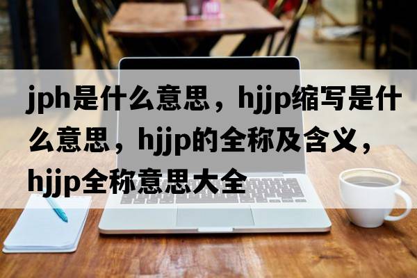 jph是什么意思，hjjp縮寫(xiě)是什么意思，hjjp的全稱(chēng)及含義，hjjp全稱(chēng)意思大全