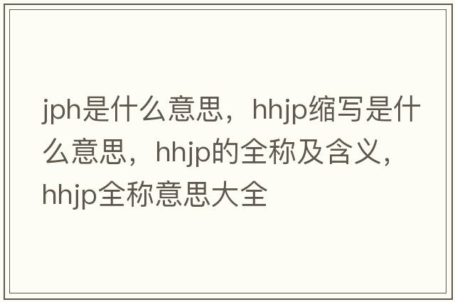 jph是什么意思，hhjp縮寫(xiě)是什么意思，hhjp的全稱(chēng)及含義，hhjp全稱(chēng)意思大全