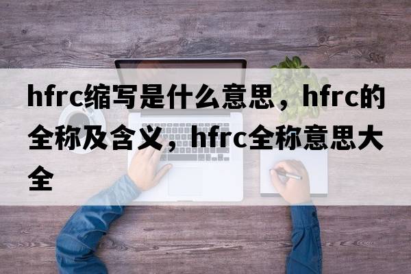hfrc縮寫(xiě)是什么意思，hfrc的全稱(chēng)及含義，hfrc全稱(chēng)意思大全