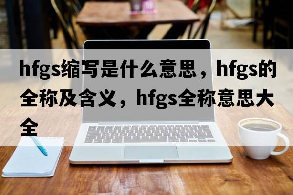 hfgs縮寫(xiě)是什么意思，hfgs的全稱(chēng)及含義，hfgs全稱(chēng)意思大全