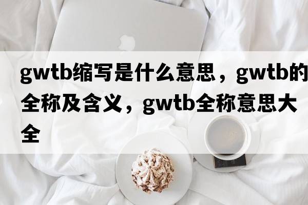 gwtb縮寫(xiě)是什么意思，gwtb的全稱(chēng)及含義，gwtb全稱(chēng)意思大全