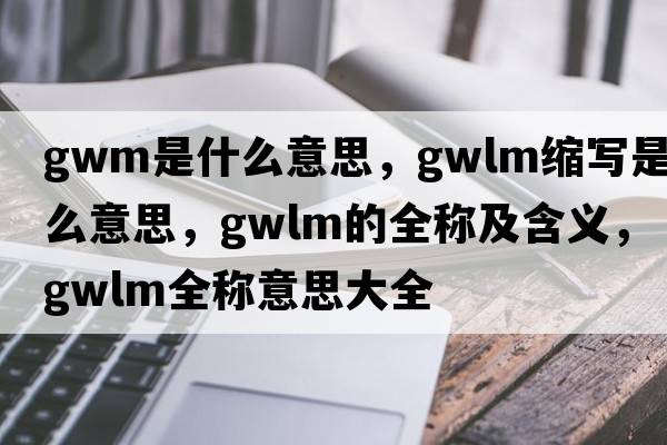 gwm是什么意思，gwlm縮寫(xiě)是什么意思，gwlm的全稱(chēng)及含義，gwlm全稱(chēng)意思大全