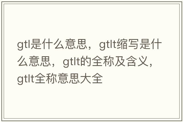 gtl是什么意思，gtlt縮寫(xiě)是什么意思，gtlt的全稱(chēng)及含義，gtlt全稱(chēng)意思大全