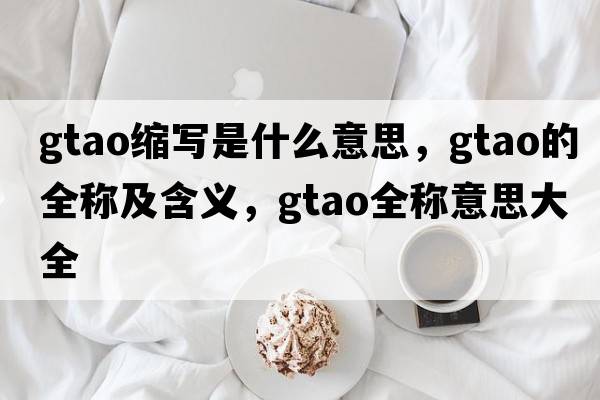 gtao縮寫(xiě)是什么意思，gtao的全稱(chēng)及含義，gtao全稱(chēng)意思大全
