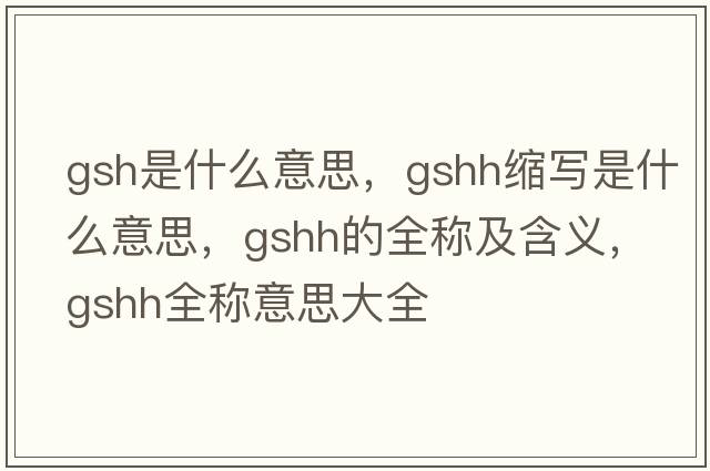 gsh是什么意思，gshh縮寫(xiě)是什么意思，gshh的全稱(chēng)及含義，gshh全稱(chēng)意思大全