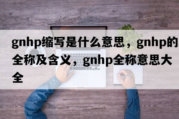 gnhp縮寫(xiě)是什么意思，gnhp的全稱(chēng)及含義，gnhp全稱(chēng)意思大全