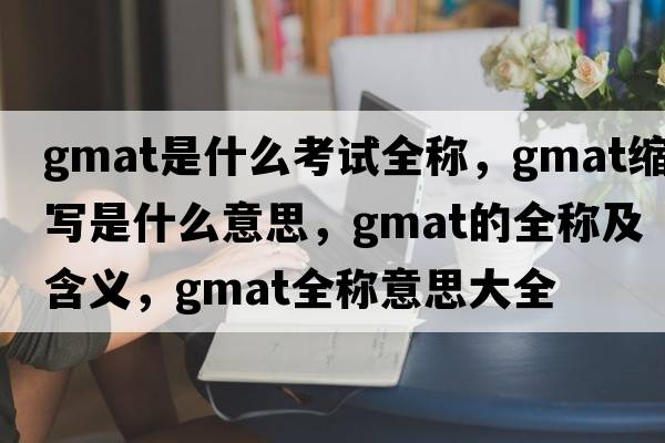 gmat是什么考試全稱(chēng)，gmat縮寫(xiě)是什么意思，gmat的全稱(chēng)及含義，gmat全稱(chēng)意思大全