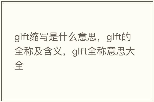 glft縮寫(xiě)是什么意思，glft的全稱(chēng)及含義，glft全稱(chēng)意思大全