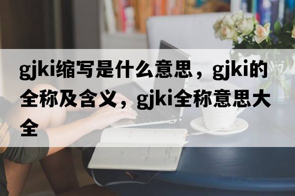 gjki縮寫(xiě)是什么意思，gjki的全稱(chēng)及含義，gjki全稱(chēng)意思大全