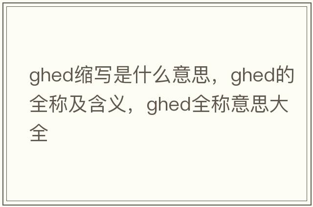 ghed縮寫(xiě)是什么意思，ghed的全稱(chēng)及含義，ghed全稱(chēng)意思大全