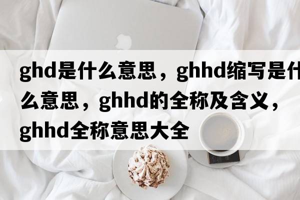 ghd是什么意思，ghhd縮寫(xiě)是什么意思，ghhd的全稱(chēng)及含義，ghhd全稱(chēng)意思大全