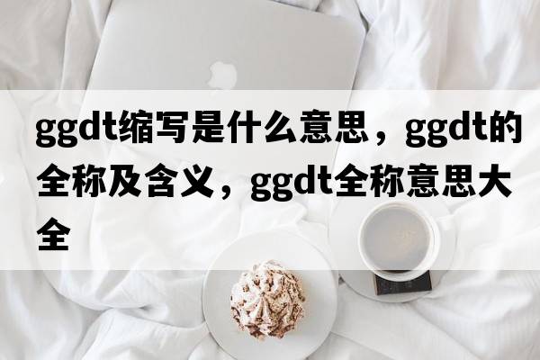 ggdt縮寫(xiě)是什么意思，ggdt的全稱(chēng)及含義，ggdt全稱(chēng)意思大全