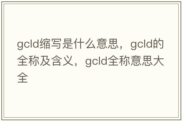 gcld縮寫(xiě)是什么意思，gcld的全稱(chēng)及含義，gcld全稱(chēng)意思大全