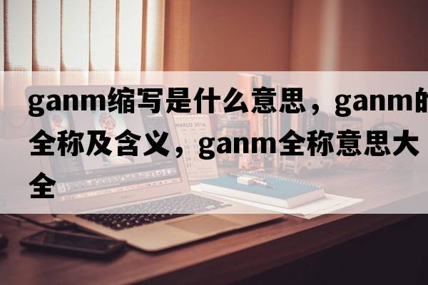 ganm縮寫(xiě)是什么意思，ganm的全稱(chēng)及含義，ganm全稱(chēng)意思大全