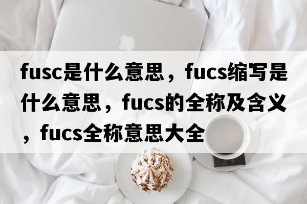 fusc是什么意思，fucs縮寫(xiě)是什么意思，fucs的全稱(chēng)及含義，fucs全稱(chēng)意思大全