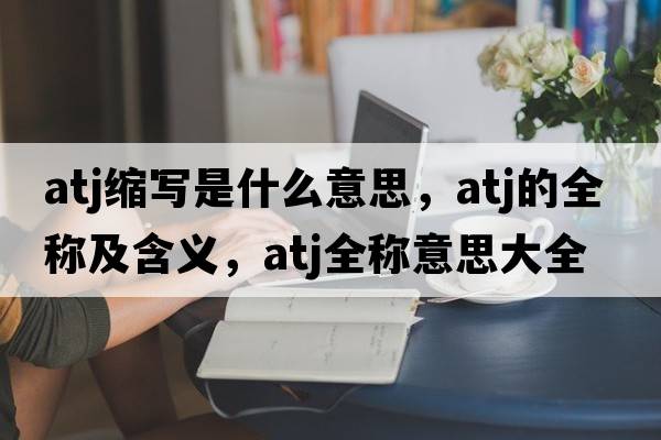 atj縮寫(xiě)是什么意思，atj的全稱(chēng)及含義，atj全稱(chēng)意思大全