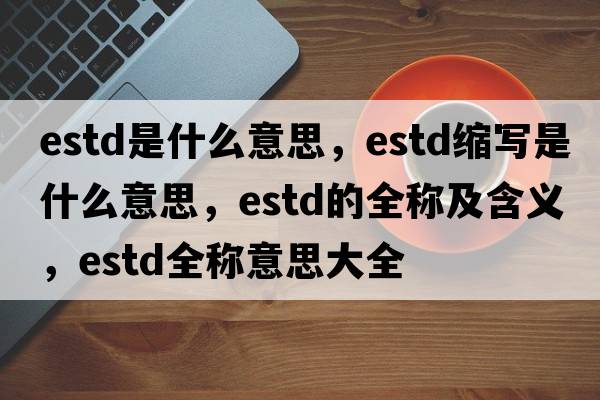 estd是什么意思，estd縮寫(xiě)是什么意思，estd的全稱(chēng)及含義，estd全稱(chēng)意思大全