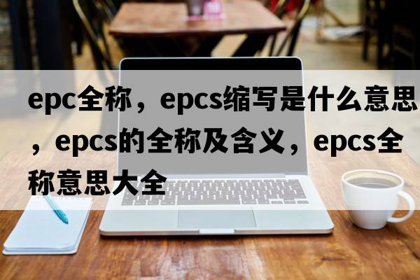 epc全稱(chēng)，epcs縮寫(xiě)是什么意思，epcs的全稱(chēng)及含義，epcs全稱(chēng)意思大全