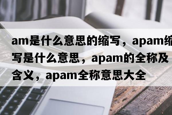 am是什么意思的縮寫(xiě)，apam縮寫(xiě)是什么意思，apam的全稱(chēng)及含義，apam全稱(chēng)意思大全