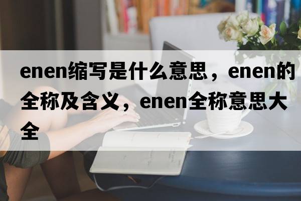 enen縮寫(xiě)是什么意思，enen的全稱(chēng)及含義，enen全稱(chēng)意思大全