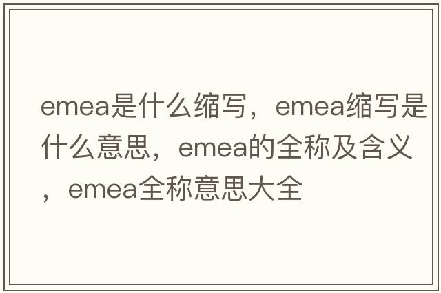 emea是什么縮寫(xiě)，emea縮寫(xiě)是什么意思，emea的全稱(chēng)及含義，emea全稱(chēng)意思大全