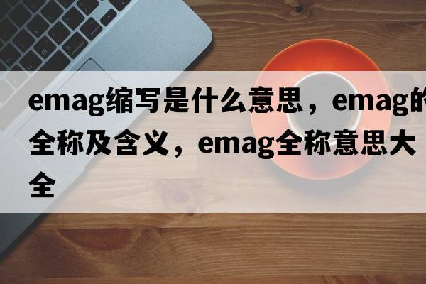 emag縮寫(xiě)是什么意思，emag的全稱(chēng)及含義，emag全稱(chēng)意思大全