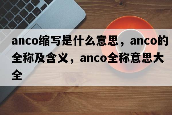 anco縮寫(xiě)是什么意思，anco的全稱(chēng)及含義，anco全稱(chēng)意思大全