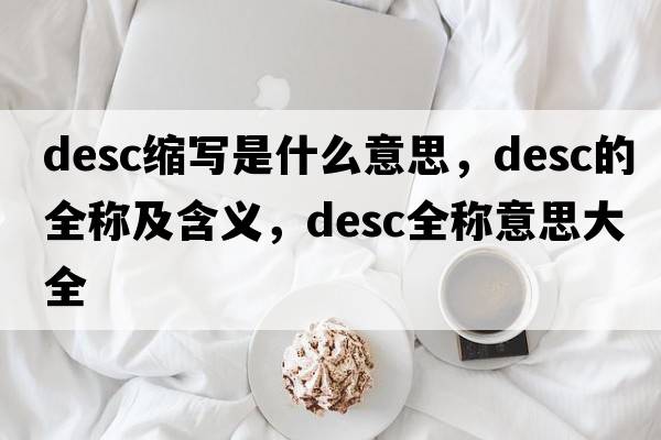 desc縮寫(xiě)是什么意思，desc的全稱(chēng)及含義，desc全稱(chēng)意思大全