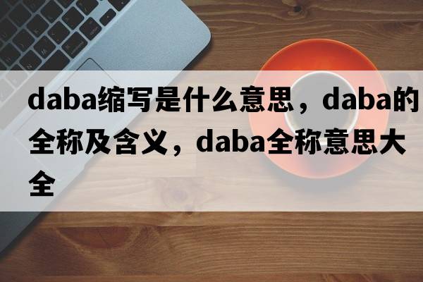 daba縮寫(xiě)是什么意思，daba的全稱(chēng)及含義，daba全稱(chēng)意思大全