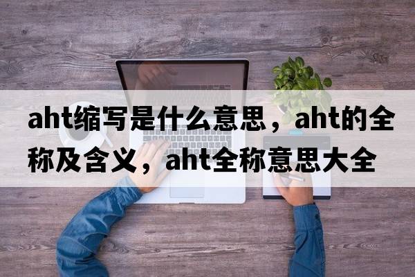 aht縮寫(xiě)是什么意思，aht的全稱(chēng)及含義，aht全稱(chēng)意思大全