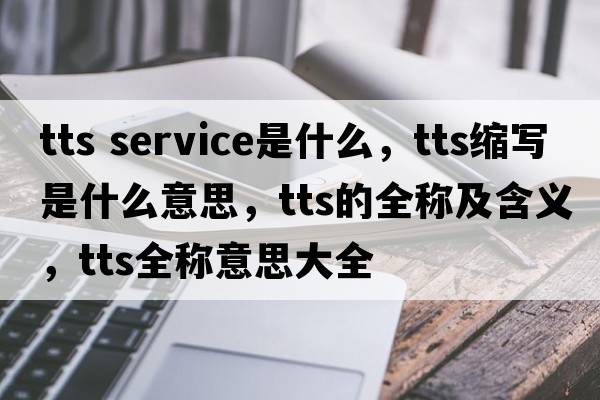 tts service是什么，tts縮寫(xiě)是什么意思，tts的全稱(chēng)及含義，tts全稱(chēng)意思大全