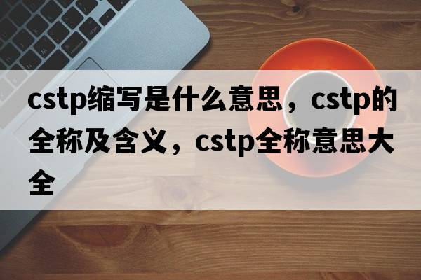 cstp縮寫(xiě)是什么意思，cstp的全稱(chēng)及含義，cstp全稱(chēng)意思大全