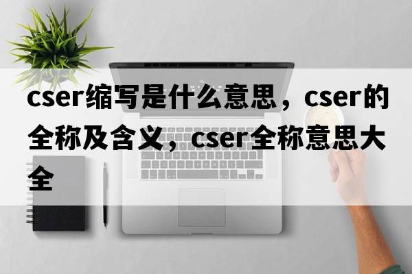 cser縮寫(xiě)是什么意思，cser的全稱(chēng)及含義，cser全稱(chēng)意思大全