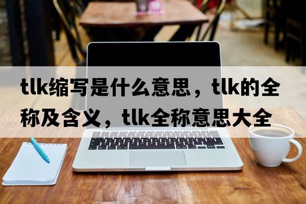 tlk縮寫(xiě)是什么意思，tlk的全稱(chēng)及含義，tlk全稱(chēng)意思大全