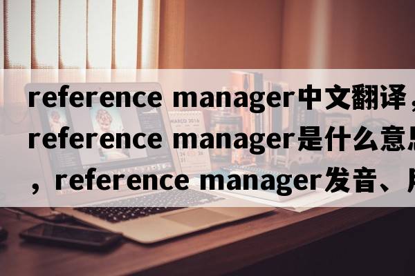 reference manager中文翻譯，reference manager是什么意思，reference manager發(fā)音、用法及例句
