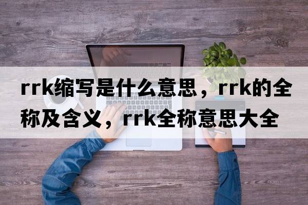 rrk縮寫(xiě)是什么意思，rrk的全稱(chēng)及含義，rrk全稱(chēng)意思大全