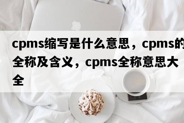 cpms縮寫(xiě)是什么意思，cpms的全稱(chēng)及含義，cpms全稱(chēng)意思大全