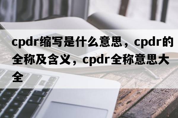 cpdr縮寫(xiě)是什么意思，cpdr的全稱(chēng)及含義，cpdr全稱(chēng)意思大全