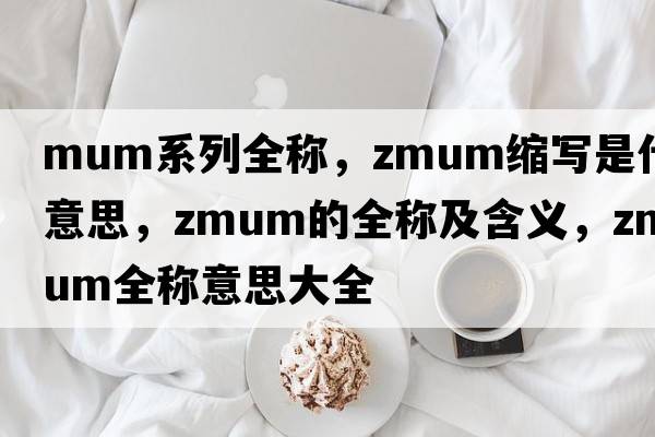 mum系列全稱(chēng)，zmum縮寫(xiě)是什么意思，zmum的全稱(chēng)及含義，zmum全稱(chēng)意思大全