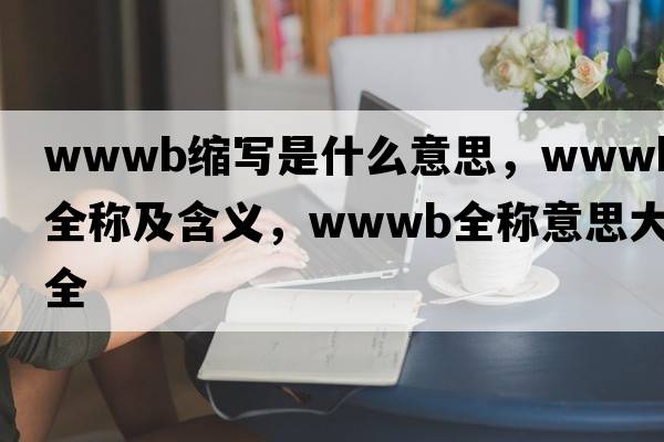 wwwb縮寫(xiě)是什么意思，wwwb的全稱(chēng)及含義，wwwb全稱(chēng)意思大全